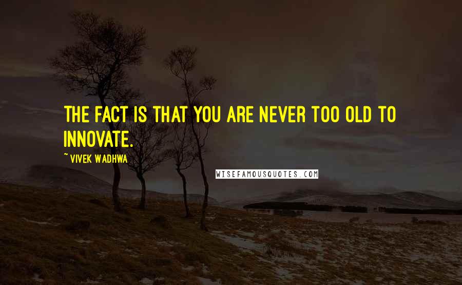 Vivek Wadhwa Quotes: The fact is that you are never too old to innovate.