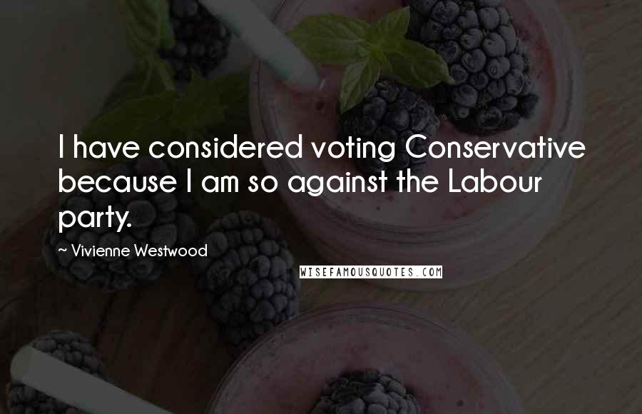 Vivienne Westwood Quotes: I have considered voting Conservative because I am so against the Labour party.