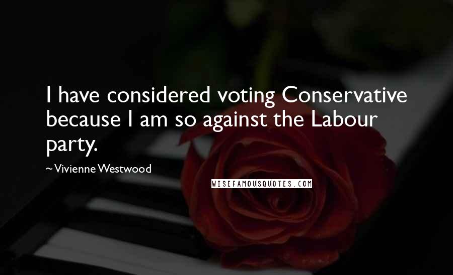 Vivienne Westwood Quotes: I have considered voting Conservative because I am so against the Labour party.