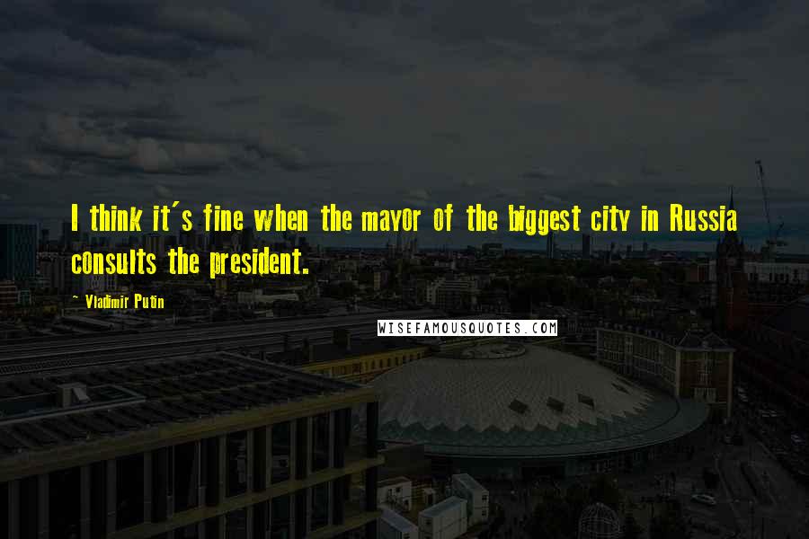 Vladimir Putin Quotes: I think it's fine when the mayor of the biggest city in Russia consults the president.