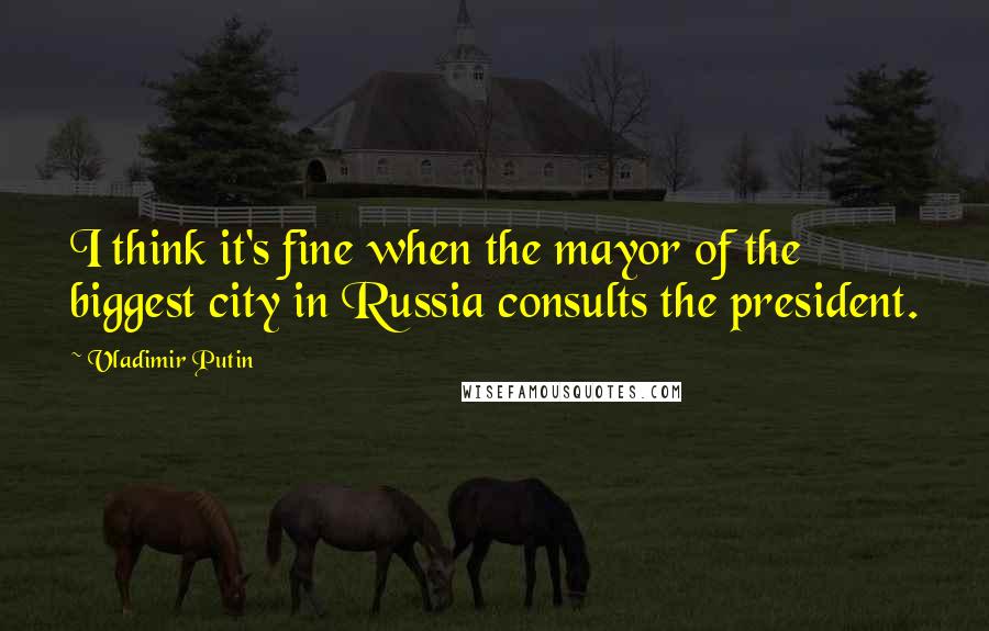 Vladimir Putin Quotes: I think it's fine when the mayor of the biggest city in Russia consults the president.