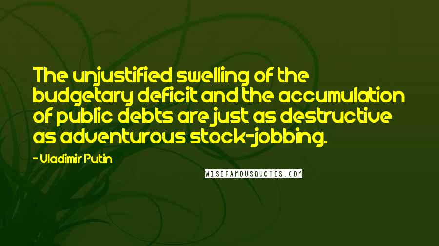 Vladimir Putin Quotes: The unjustified swelling of the budgetary deficit and the accumulation of public debts are just as destructive as adventurous stock-jobbing.