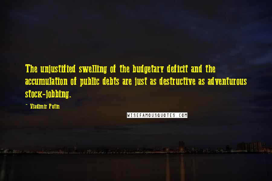 Vladimir Putin Quotes: The unjustified swelling of the budgetary deficit and the accumulation of public debts are just as destructive as adventurous stock-jobbing.