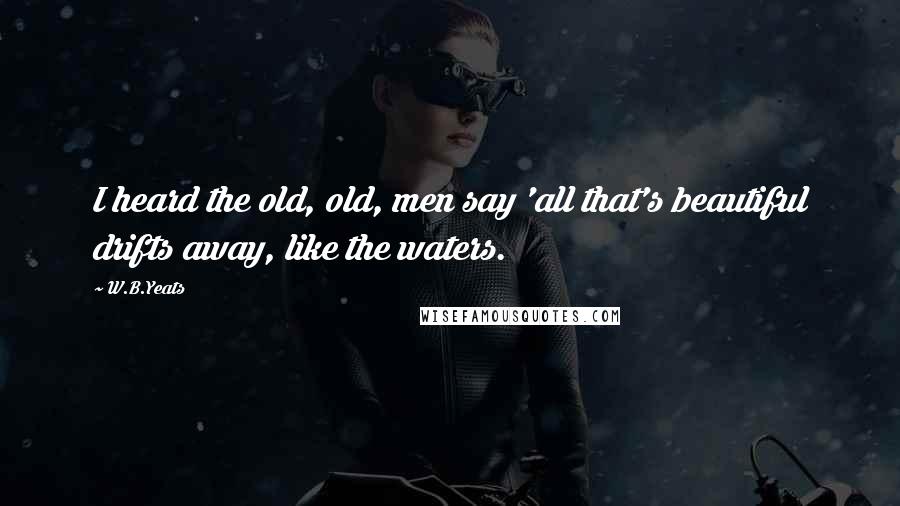 W.B.Yeats Quotes: I heard the old, old, men say 'all that's beautiful drifts away, like the waters.