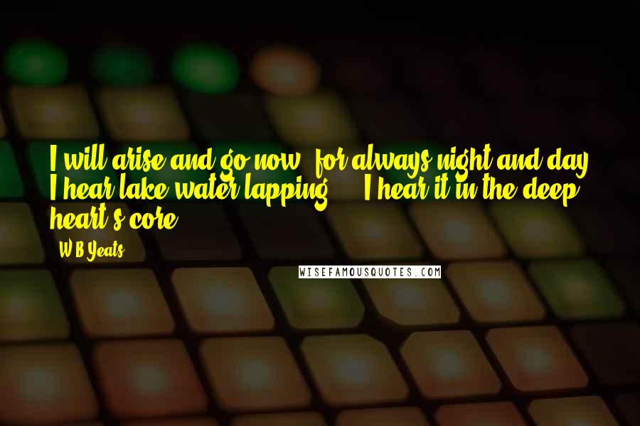W.B.Yeats Quotes: I will arise and go now, for always night and day I hear lake water lapping ... I hear it in the deep heart's core.