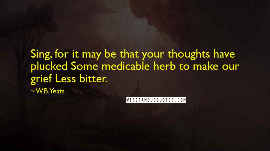 W.B.Yeats Quotes: Sing, for it may be that your thoughts have plucked Some medicable herb to make our grief Less bitter.