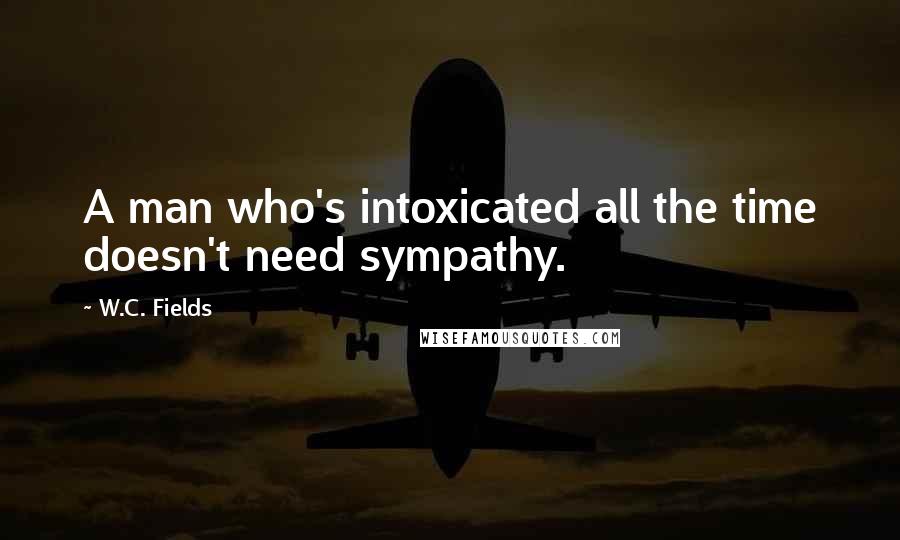 W.C. Fields Quotes: A man who's intoxicated all the time doesn't need sympathy.