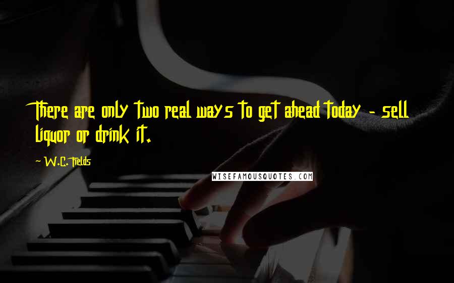 W.C. Fields Quotes: There are only two real ways to get ahead today - sell liquor or drink it.