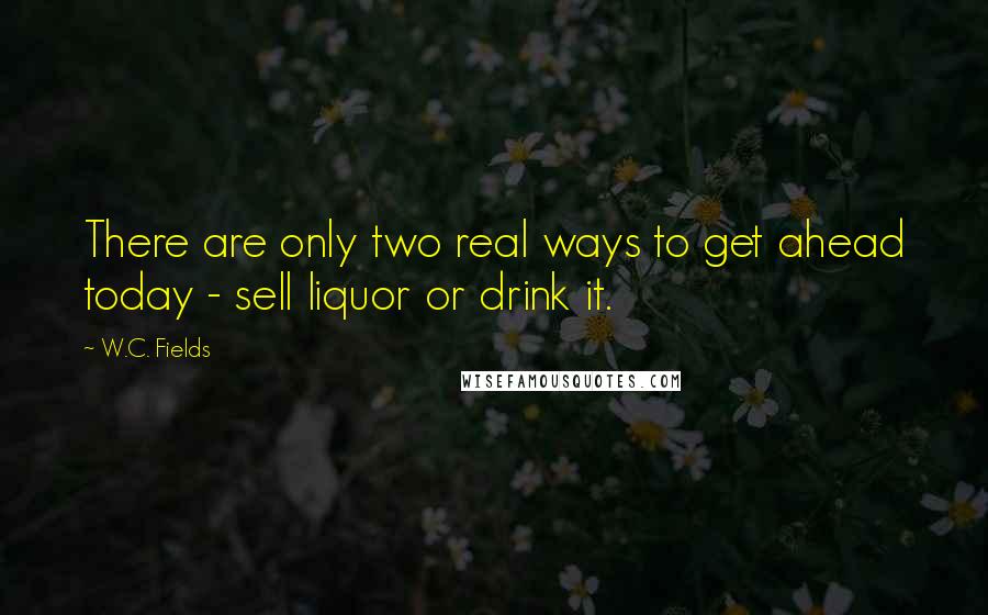 W.C. Fields Quotes: There are only two real ways to get ahead today - sell liquor or drink it.