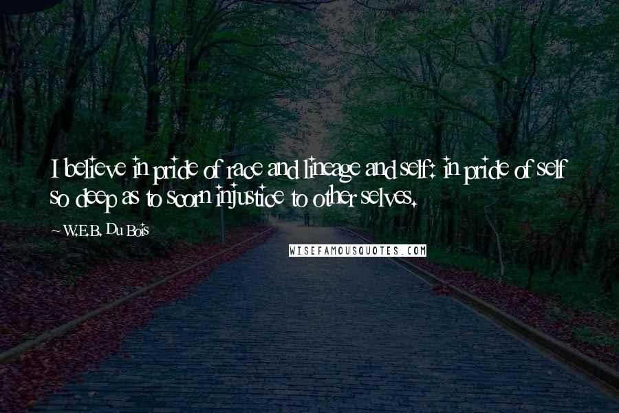 W.E.B. Du Bois Quotes: I believe in pride of race and lineage and self: in pride of self so deep as to scorn injustice to other selves.