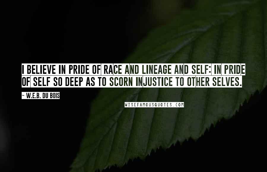 W.E.B. Du Bois Quotes: I believe in pride of race and lineage and self: in pride of self so deep as to scorn injustice to other selves.