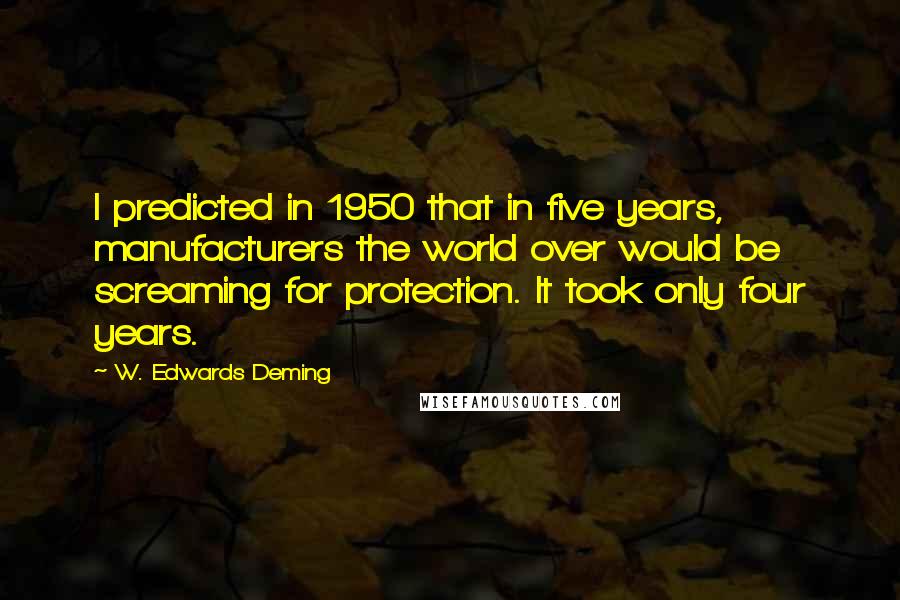 W. Edwards Deming Quotes: I predicted in 1950 that in five years, manufacturers the world over would be screaming for protection. It took only four years.