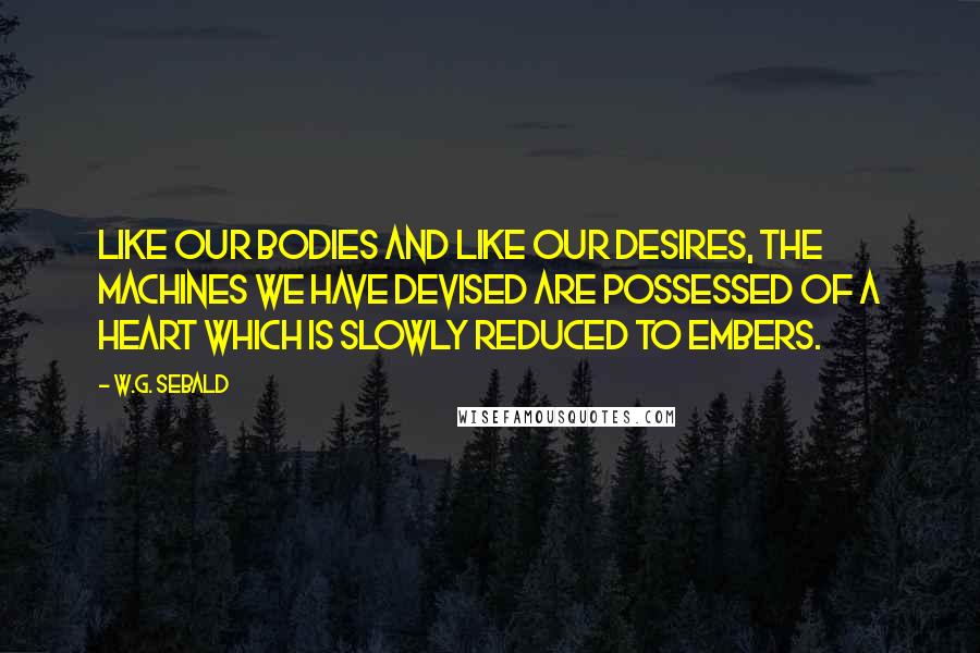 W.G. Sebald Quotes: Like our bodies and like our desires, the machines we have devised are possessed of a heart which is slowly reduced to embers.