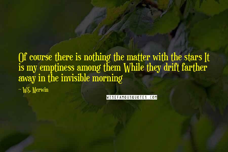 W.S. Merwin Quotes: Of course there is nothing the matter with the stars It is my emptiness among them While they drift farther away in the invisible morning