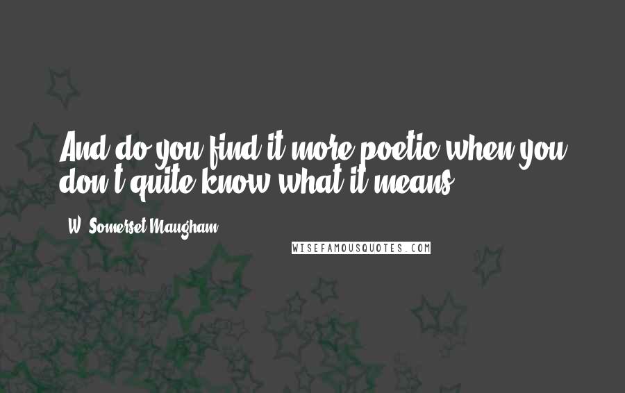 W. Somerset Maugham Quotes: And do you find it more poetic when you don't quite know what it means?