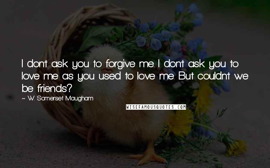 W. Somerset Maugham Quotes: I don't ask you to forgive me. I don't ask you to love me as you used to love me. But couldn't we be friends?