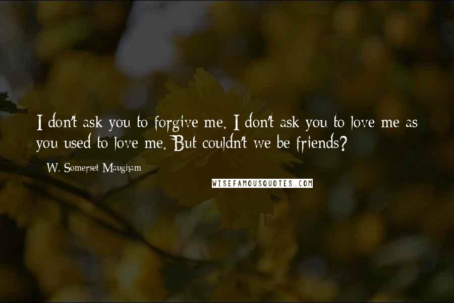 W. Somerset Maugham Quotes: I don't ask you to forgive me. I don't ask you to love me as you used to love me. But couldn't we be friends?