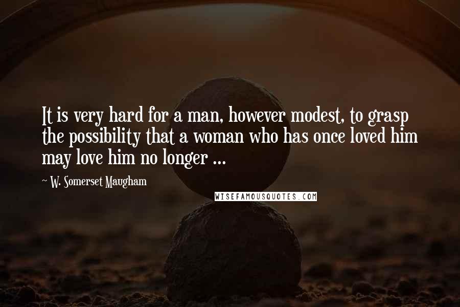 W. Somerset Maugham Quotes: It is very hard for a man, however modest, to grasp the possibility that a woman who has once loved him may love him no longer ...