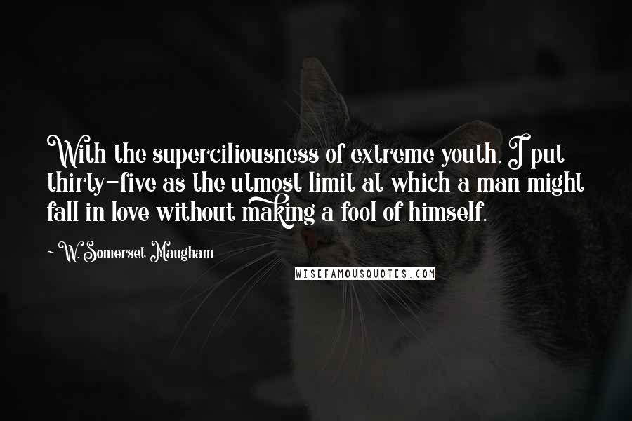 W. Somerset Maugham Quotes: With the superciliousness of extreme youth, I put thirty-five as the utmost limit at which a man might fall in love without making a fool of himself.