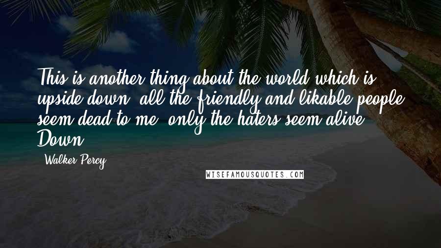 Walker Percy Quotes: This is another thing about the world which is upside-down: all the friendly and likable people seem dead to me; only the haters seem alive. Down