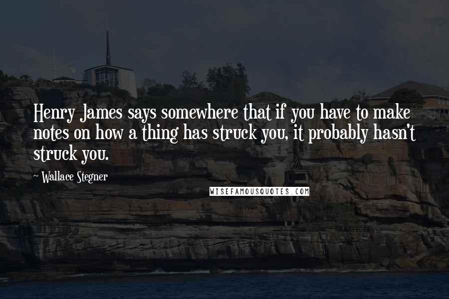 Wallace Stegner Quotes: Henry James says somewhere that if you have to make notes on how a thing has struck you, it probably hasn't struck you.