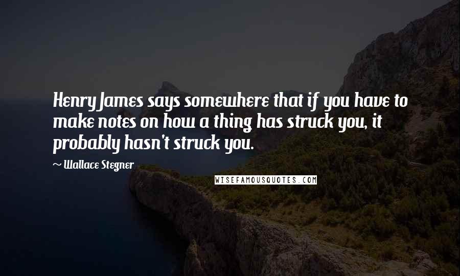 Wallace Stegner Quotes: Henry James says somewhere that if you have to make notes on how a thing has struck you, it probably hasn't struck you.