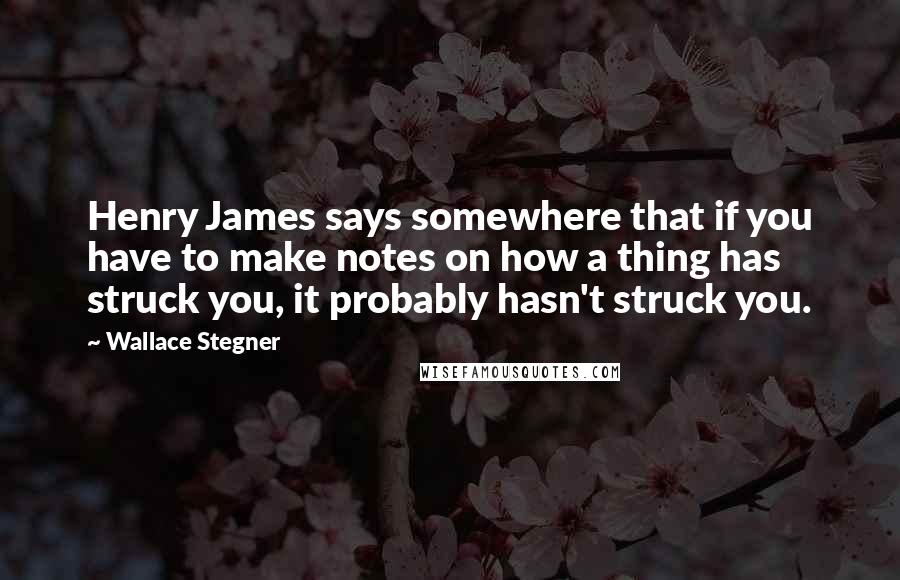 Wallace Stegner Quotes: Henry James says somewhere that if you have to make notes on how a thing has struck you, it probably hasn't struck you.