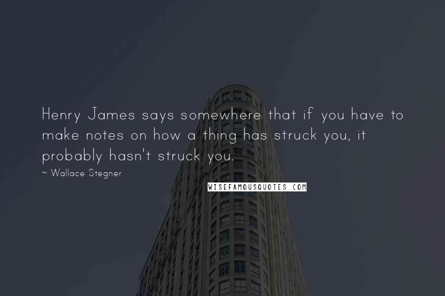 Wallace Stegner Quotes: Henry James says somewhere that if you have to make notes on how a thing has struck you, it probably hasn't struck you.