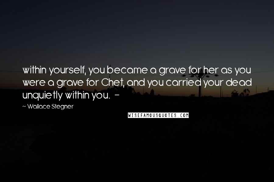 Wallace Stegner Quotes: within yourself, you became a grave for her as you were a grave for Chet, and you carried your dead unquietly within you.  - 