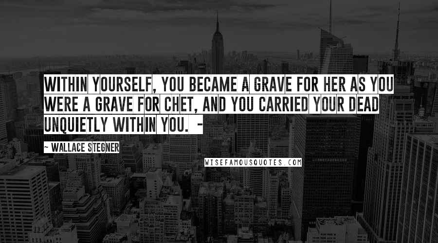 Wallace Stegner Quotes: within yourself, you became a grave for her as you were a grave for Chet, and you carried your dead unquietly within you.  - 