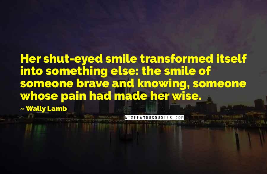 Wally Lamb Quotes: Her shut-eyed smile transformed itself into something else: the smile of someone brave and knowing, someone whose pain had made her wise.