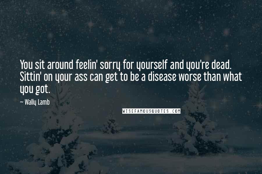 Wally Lamb Quotes: You sit around feelin' sorry for yourself and you're dead. Sittin' on your ass can get to be a disease worse than what you got.