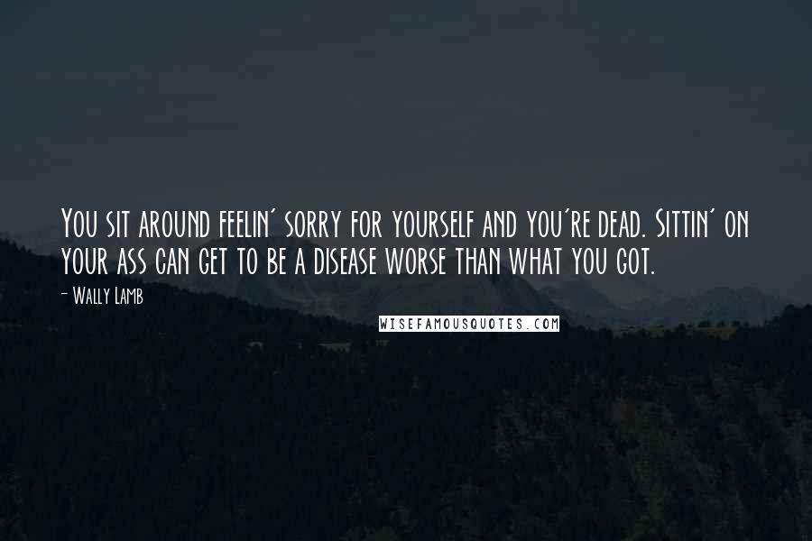 Wally Lamb Quotes: You sit around feelin' sorry for yourself and you're dead. Sittin' on your ass can get to be a disease worse than what you got.