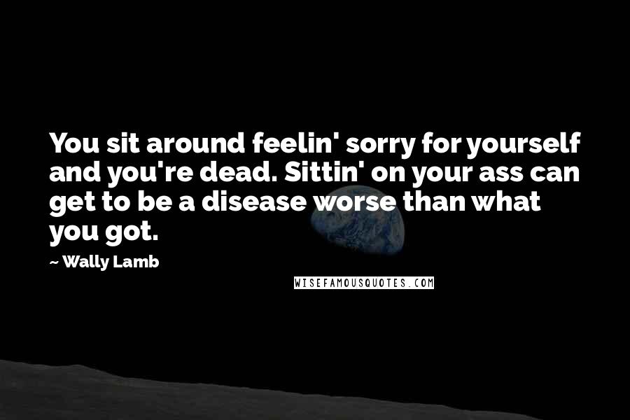 Wally Lamb Quotes: You sit around feelin' sorry for yourself and you're dead. Sittin' on your ass can get to be a disease worse than what you got.