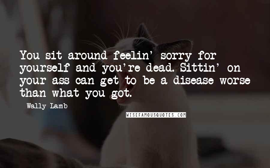 Wally Lamb Quotes: You sit around feelin' sorry for yourself and you're dead. Sittin' on your ass can get to be a disease worse than what you got.