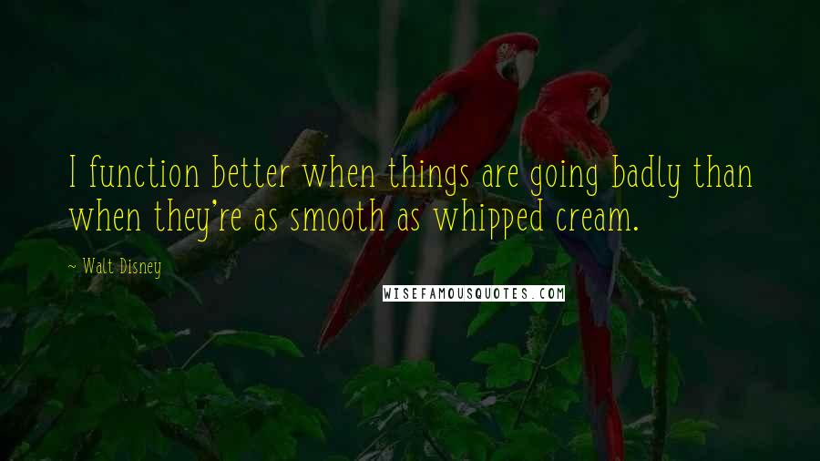 Walt Disney Quotes: I function better when things are going badly than when they're as smooth as whipped cream.