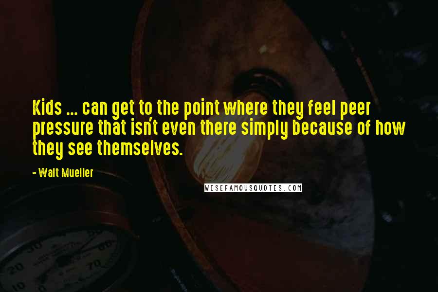 Walt Mueller Quotes: Kids ... can get to the point where they feel peer pressure that isn't even there simply because of how they see themselves.