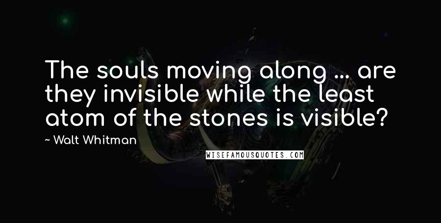 Walt Whitman Quotes: The souls moving along ... are they invisible while the least atom of the stones is visible?