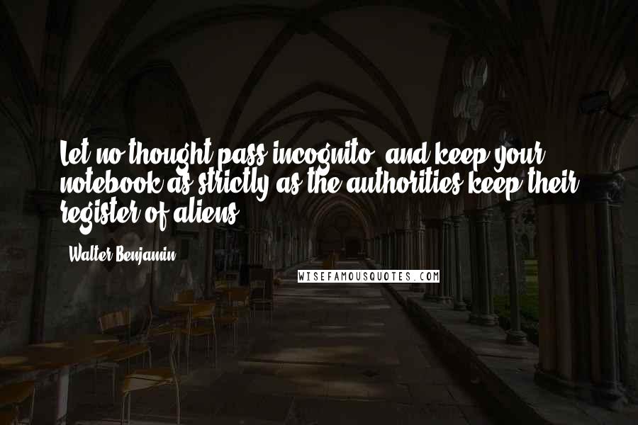 Walter Benjamin Quotes: Let no thought pass incognito, and keep your notebook as strictly as the authorities keep their register of aliens.