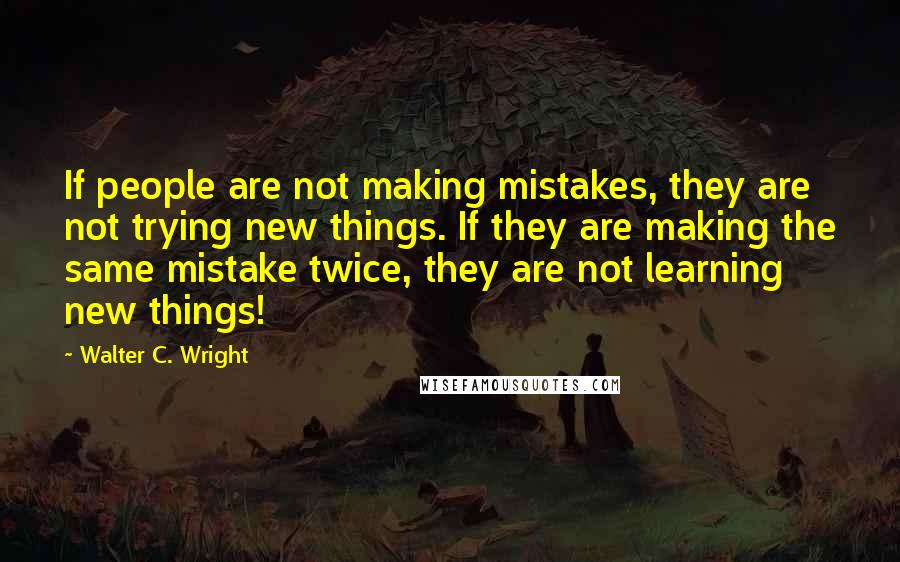 Walter C. Wright Quotes: If people are not making mistakes, they are not trying new things. If they are making the same mistake twice, they are not learning new things!