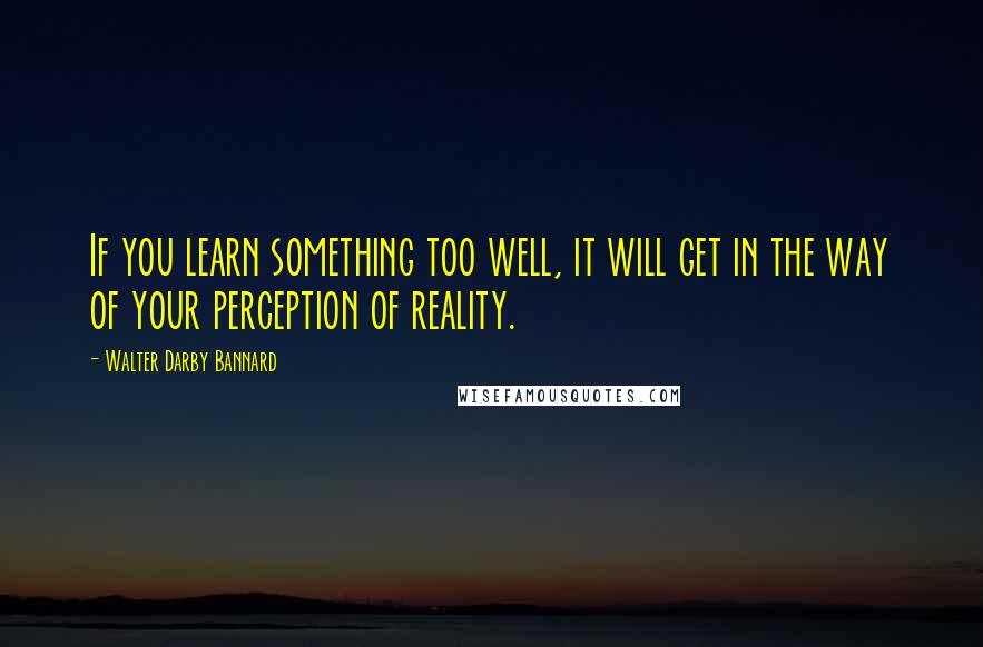 Walter Darby Bannard Quotes: If you learn something too well, it will get in the way of your perception of reality.