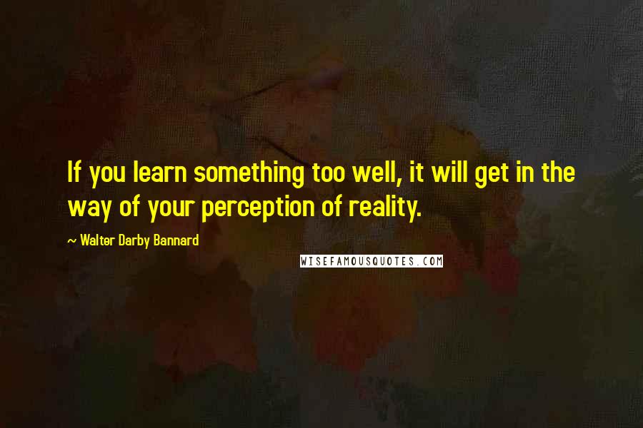 Walter Darby Bannard Quotes: If you learn something too well, it will get in the way of your perception of reality.