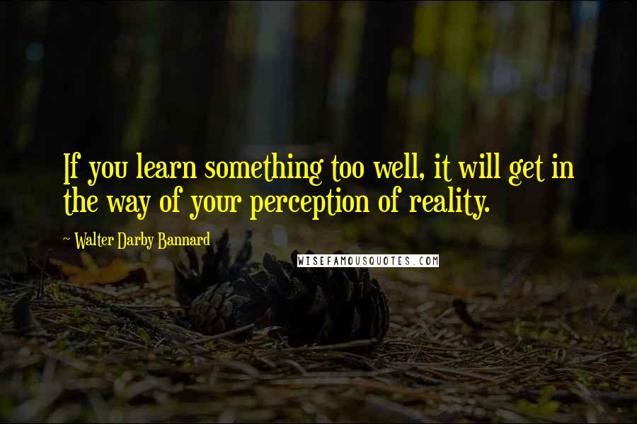 Walter Darby Bannard Quotes: If you learn something too well, it will get in the way of your perception of reality.