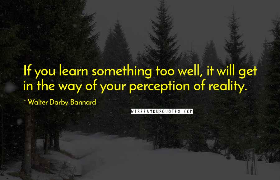 Walter Darby Bannard Quotes: If you learn something too well, it will get in the way of your perception of reality.