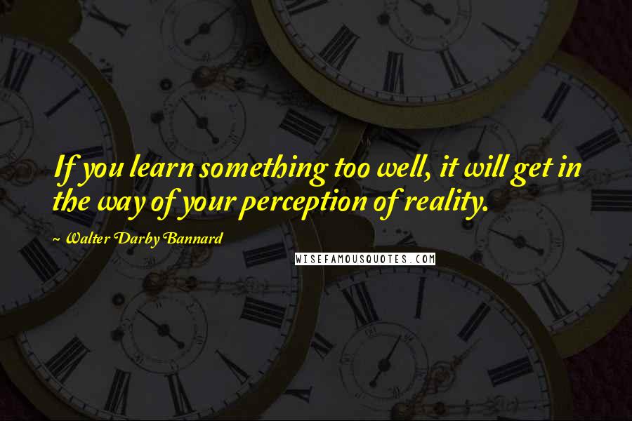 Walter Darby Bannard Quotes: If you learn something too well, it will get in the way of your perception of reality.