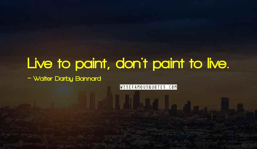 Walter Darby Bannard Quotes: Live to paint, don't paint to live.