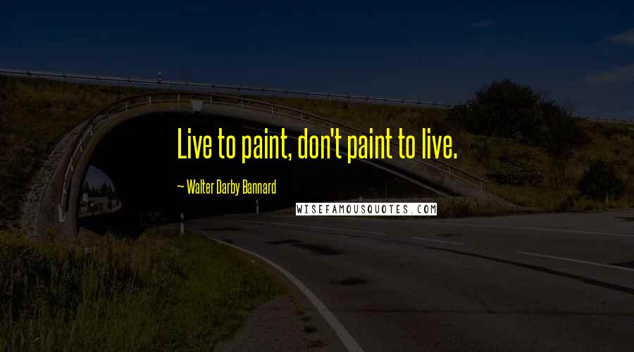 Walter Darby Bannard Quotes: Live to paint, don't paint to live.