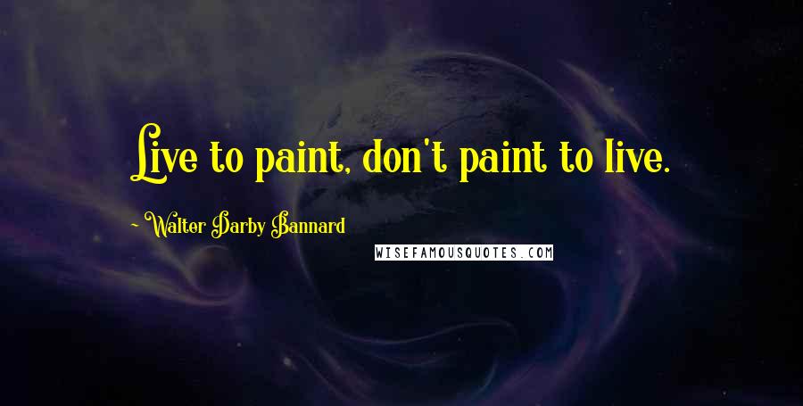 Walter Darby Bannard Quotes: Live to paint, don't paint to live.