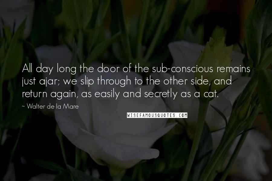 Walter De La Mare Quotes: All day long the door of the sub-conscious remains just ajar; we slip through to the other side, and return again, as easily and secretly as a cat.