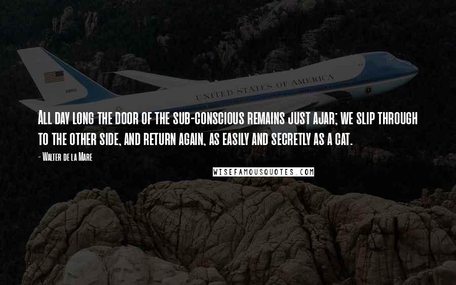 Walter De La Mare Quotes: All day long the door of the sub-conscious remains just ajar; we slip through to the other side, and return again, as easily and secretly as a cat.